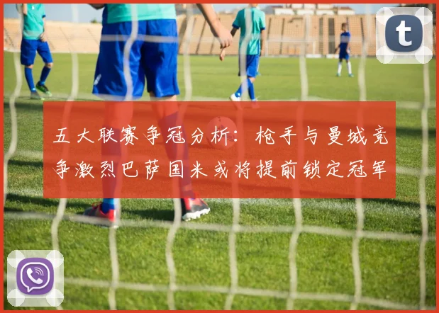 五大联赛争冠分析：枪手与曼城竞争激烈巴萨国米或将提前锁定冠军