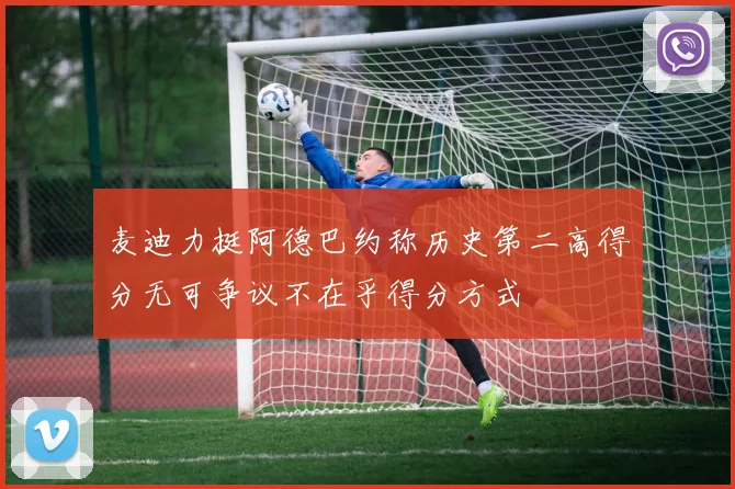 麦迪力挺阿德巴约称历史第二高得分无可争议不在乎得分方式