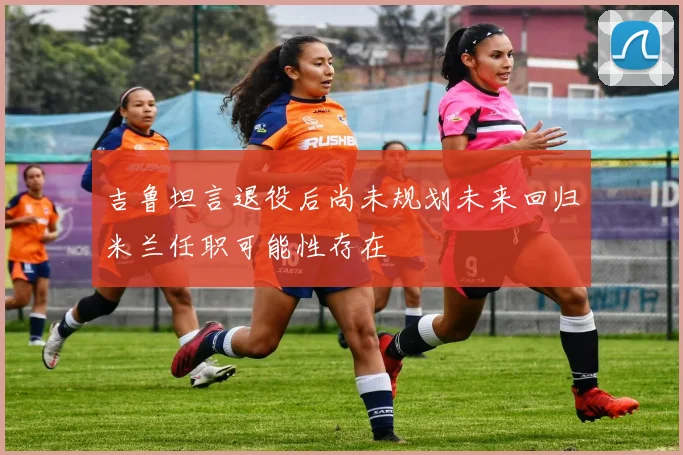 吉鲁坦言退役后尚未规划未来回归米兰任职可能性存在