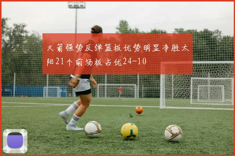 火箭强势反弹篮板优势明显净胜太阳21个前场板占优24-10
