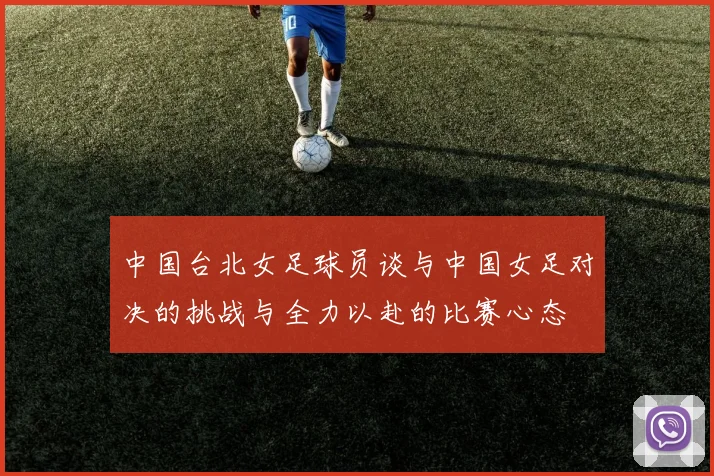 中国台北女足球员谈与中国女足对决的挑战与全力以赴的比赛心态
