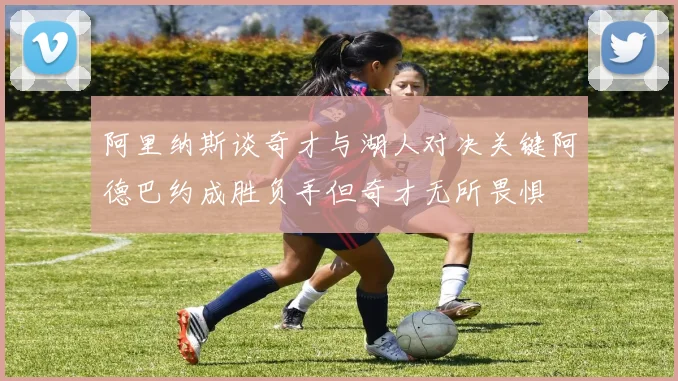 阿里纳斯谈奇才与湖人对决关键阿德巴约成胜负手但奇才无所畏惧