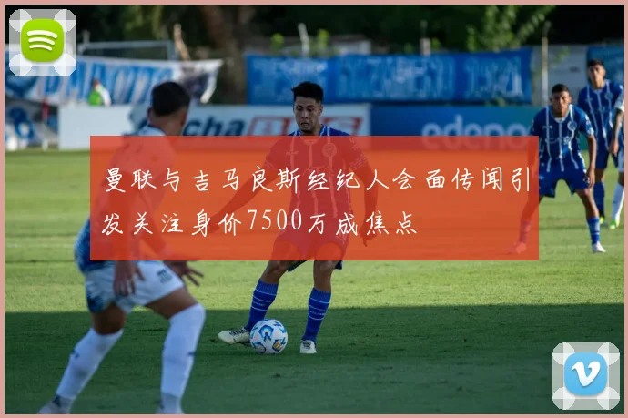 曼联与吉马良斯经纪人会面传闻引发关注身价7500万成焦点