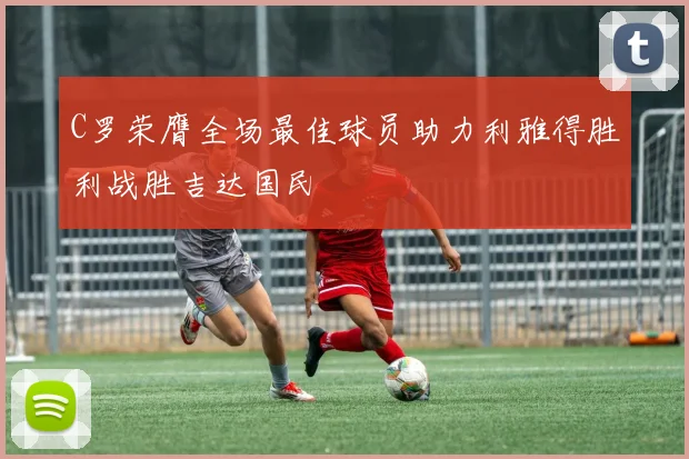 C罗荣膺全场最佳球员助力利雅得胜利战胜吉达国民