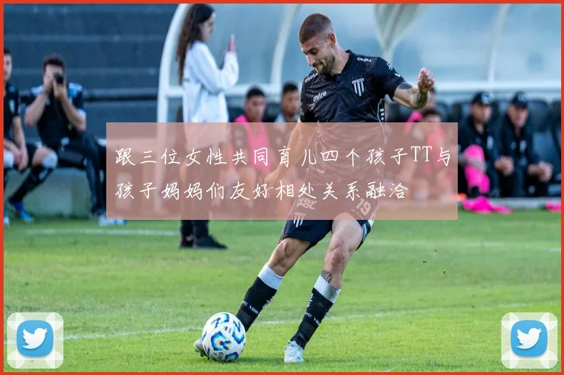 跟三位女性共同育儿四个孩子TT与孩子妈妈们友好相处关系融洽