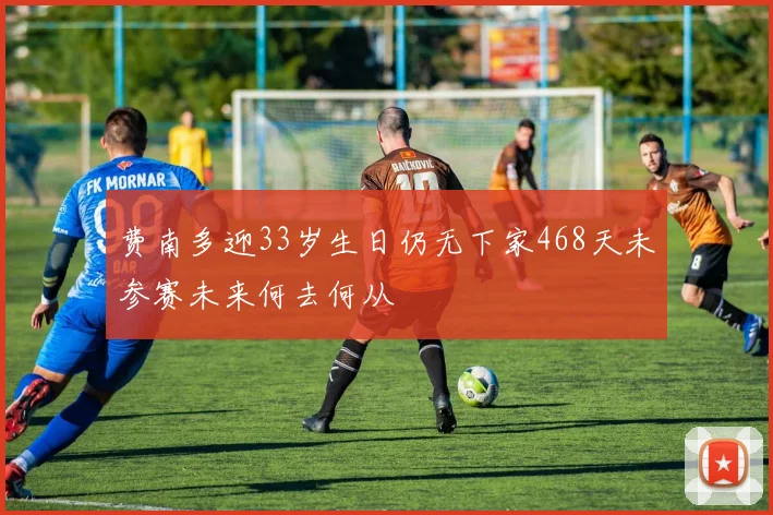 费南多迎33岁生日仍无下家468天未参赛未来何去何从