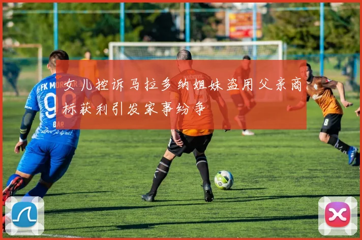 女儿控诉马拉多纳姐妹盗用父亲商标获利引发家事纷争