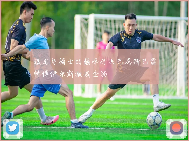 猛龙与骑士的巅峰对决巴恩斯巴雷特博伊尔斯激战全场