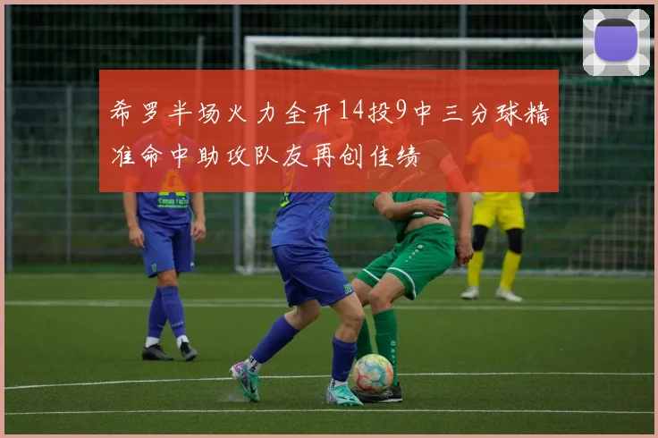 希罗半场火力全开14投9中三分球精准命中助攻队友再创佳绩