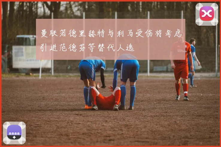 曼联若德里赫特与利马受伤将考虑引进范德芬等替代人选