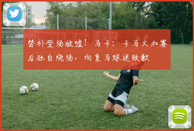 替补登场被嘘！马卡：卡马文加赛后独自绕场，向皇马球迷致歉