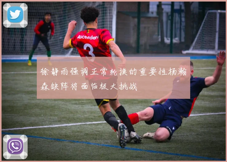 徐静雨强调正常轮换的重要性杨瀚森缺阵将面临极大挑战